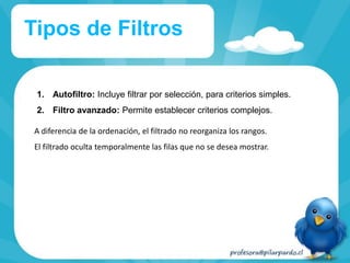1. Autofiltro: Incluye filtrar por selección, para criterios simples.
2. Filtro avanzado: Permite establecer criterios complejos.
Tipos de Filtros
A diferencia de la ordenación, el filtrado no reorganiza los rangos.
El filtrado oculta temporalmente las filas que no se desea mostrar.
 
