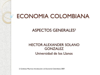 ECONOMIA COLOMBIANA
ASPECTOS GENERALES²
HECTOR ALEXANDER SOLANO
GONZALEZ
Universidad de los Llanos
2. Cárdenas Mauricio. Introducción a la Economía Colombiana 2007.
 