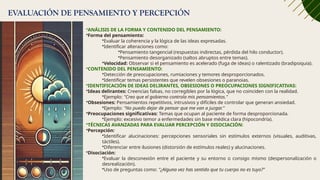 EVALUACIÓN DE PENSAMIENTO Y PERCEPCIÓN
•ANÁLISIS DE LA FORMA Y CONTENIDO DEL PENSAMIENTO:
•Forma del pensamiento:
•Evaluar la coherencia y la lógica de las ideas expresadas.
•Identificar alteraciones como:
•Pensamiento tangencial (respuestas indirectas, pérdida del hilo conductor).
•Pensamiento desorganizado (saltos abruptos entre temas).
•Velocidad: Observar si el pensamiento es acelerado (fuga de ideas) o ralentizado (bradipsiquia).
•CONTENIDO DEL PENSAMIENTO:
•Detección de preocupaciones, rumiaciones y temores desproporcionados.
•Identificar temas persistentes que revelen obsesiones o paranoias.
•IDENTIFICACIÓN DE IDEAS DELIRANTES, OBSESIONES O PREOCUPACIONES SIGNIFICATIVAS:
•Ideas delirantes: Creencias falsas, no corregibles por la lógica, que no coinciden con la realidad.
•Ejemplo: "Creo que el gobierno controla mis pensamientos."
•Obsesiones: Pensamientos repetitivos, intrusivos y difíciles de controlar que generan ansiedad.
•Ejemplo: "No puedo dejar de pensar que me van a juzgar."
•Preocupaciones significativas: Temas que ocupan al paciente de forma desproporcionada.
•Ejemplo: excesivo temor a enfermedades sin base médica clara (hipocondría).
•TÉCNICAS AVANZADAS PARA EVALUAR PERCEPCIÓN Y DISOCIACIÓN:
•Percepción:
•Identificar alucinaciones: percepciones sensoriales sin estímulos externos (visuales, auditivas,
táctiles).
•Diferenciar entre ilusiones (distorsión de estímulos reales) y alucinaciones.
•Disociación:
•Evaluar la desconexión entre el paciente y su entorno o consigo mismo (despersonalización o
desrealización).
•Uso de preguntas como: "¿Alguna vez has sentido que tu cuerpo no es tuyo?"
 