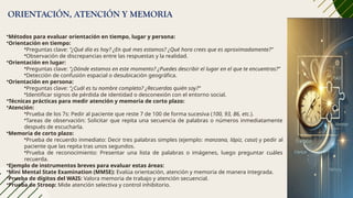 ORIENTACIÓN, ATENCIÓN Y MEMORIA
•Métodos para evaluar orientación en tiempo, lugar y persona:
•Orientación en tiempo:
•Preguntas clave: “¿Qué día es hoy? ¿En qué mes estamos? ¿Qué hora crees que es aproximadamente?”
•Observación de discrepancias entre las respuestas y la realidad.
•Orientación en lugar:
•Preguntas clave: “¿Dónde estamos en este momento? ¿Puedes describir el lugar en el que te encuentras?”
•Detección de confusión espacial o desubicación geográfica.
•Orientación en persona:
•Preguntas clave: “¿Cuál es tu nombre completo? ¿Recuerdas quién soy?”
•Identificar signos de pérdida de identidad o desconexión con el entorno social.
•Técnicas prácticas para medir atención y memoria de corto plazo:
•Atención:
•Prueba de los 7s: Pedir al paciente que reste 7 de 100 de forma sucesiva (100, 93, 86, etc.).
•Tareas de observación: Solicitar que repita una secuencia de palabras o números inmediatamente
después de escucharla.
•Memoria de corto plazo:
•Prueba de recuerdo inmediato: Decir tres palabras simples (ejemplo: manzana, lápiz, casa) y pedir al
paciente que las repita tras unos segundos.
•Prueba de reconocimiento: Presentar una lista de palabras o imágenes, luego preguntar cuáles
recuerda.
•Ejemplo de instrumentos breves para evaluar estas áreas:
•Mini Mental State Examination (MMSE): Evalúa orientación, atención y memoria de manera integrada.
•Prueba de dígitos del WAIS: Valora memoria de trabajo y atención secuencial.
•Prueba de Stroop: Mide atención selectiva y control inhibitorio.
 
