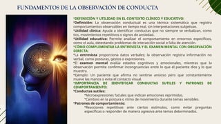 FUNDAMENTOS DE LA OBSERVACIÓN DE CONDUCTA
•DEFINICIÓN Y UTILIDAD EN EL CONTEXTO CLÍNICO Y EDUCATIVO:
•Definición: La observación conductual es una técnica sistemática que registra
comportamientos observables en tiempo real, sin interpretaciones subjetivas.
•Utilidad clínica: Ayuda a identificar conductas que no siempre se verbalizan, como
tics, movimientos repetitivos o signos de ansiedad.
•Utilidad educativa: Permite analizar el comportamiento en entornos específicos,
como el aula, detectando problemas de interacción social o falta de atención.
•CÓMO COMPLEMENTAR LA ENTREVISTA Y EL EXAMEN MENTAL CON OBSERVACIÓN
DIRECTA:
•La entrevista proporciona datos verbales; la observación registra información no
verbal, como posturas, gestos o expresiones.
•El examen mental evalúa estados cognitivos y emocionales, mientras que la
observación permite confirmar incongruencias entre lo que el paciente dice y lo que
muestra.
•Ejemplo: Un paciente que afirma no sentirse ansioso pero que constantemente
mueve las manos o evita el contacto visual.
•IMPORTANCIA DE IDENTIFICAR CONDUCTAS SUTILES Y PATRONES DE
COMPORTAMIENTO:
•Conductas sutiles:
•Microexpresiones faciales que indican emociones reprimidas.
•Cambios en la postura o ritmo de movimiento durante temas sensibles.
•Patrones de comportamiento:
•Reacciones repetitivas ante ciertos estímulos, como evitar preguntas
específicas o responder de manera agresiva ante temas determinados.
 