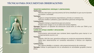 TÉCNICAS PARA DOCUMENTAR OBSERVACIONES
•REGISTRO NARRATIVO: VENTAJAS Y LIMITACIONES:
•Definición:
•Método descriptivo que documenta de forma detallada lo que ocurre durante
una sesión o actividad.
•Ventajas:
•Captura comportamientos espontáneos y brinda un contexto rico.
•Útil para análisis cualitativo y para identificar patrones emergentes.
•Limitaciones:
•Requiere tiempo y experiencia para ser preciso.
•Puede incluir sesgos si no se realiza de manera objetiva.
•Ejemplo: Registrar un episodio de interacción social entre un niño con TDAH y sus
compañeros.
•LISTAS DE COTEJO: DISEÑO Y APLICACIÓN:
•Definición:
•Instrumento estructurado que contiene ítems específicos para marcar si un
comportamiento ocurre o no.
•Ventajas:
•Rápida y fácil de usar; garantiza enfoque en conductas previamente definidas.
•Ideal para observaciones en contextos educativos o clínicos con objetivos
claros.
•Limitaciones:
•No captura detalles o contexto, solo presencia/ausencia de conductas.
•Ejemplo: Evaluar la participación de un estudiante en actividades grupales (marcar
sí/no).
 