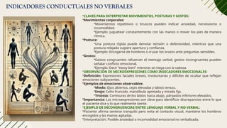 INDICADORES CONDUCTUALES NO VERBALES
•CLAVES PARA INTERPRETAR MOVIMIENTOS, POSTURAS Y GESTOS:
•Movimientos corporales:
•Movimientos repetitivos o bruscos pueden indicar ansiedad, nerviosismo o
incomodidad.
•Ejemplo: Juguetear constantemente con las manos o mover los pies de manera
rítmica.
•Postura:
•Una postura rígida puede denotar tensión o defensividad, mientras que una
postura relajada sugiere apertura y confianza.
•Ejemplo: Encogerse de hombros o cruzar los brazos ante preguntas sensibles.
•Gestos:
•Gestos congruentes refuerzan el mensaje verbal; gestos incongruentes pueden
señalar conflicto emocional.
•Ejemplo: Decir “estoy bien” mientras se niega con la cabeza.
•OBSERVACIÓN DE MICROEXPRESIONES COMO INDICADORES EMOCIONALES:
•Definición: Expresiones faciales breves, involuntarias y difíciles de ocultar que reflejan
emociones subyacentes.
•Ejemplos de emociones observables:
•Miedo: Ojos abiertos, cejas elevadas y labios tensos.
•Enojo: Ceño fruncido, mandíbula apretada y mirada fija.
•Tristeza: Comisuras de los labios hacia abajo, párpados inferiores elevados.
•Importancia: Las microexpresiones son clave para identificar discrepancias entre lo que
el paciente dice y lo que realmente siente.
•EJEMPLO DE INCONGRUENCIAS ENTRE LENGUAJE VERBAL Y NO VERBAL:
•Paciente afirma sentirse tranquilo pero evita el contacto visual, mantiene los hombros
encogidos y las manos agitadas.
•Interpretación: Posible ansiedad o incomodidad emocional no verbalizada.
 