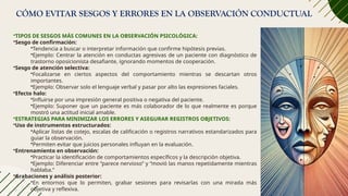 CÓMO EVITAR SESGOS Y ERRORES EN LA OBSERVACIÓN CONDUCTUAL
•TIPOS DE SESGOS MÁS COMUNES EN LA OBSERVACIÓN PSICOLÓGICA:
•Sesgo de confirmación:
•Tendencia a buscar o interpretar información que confirme hipótesis previas.
•Ejemplo: Centrar la atención en conductas agresivas de un paciente con diagnóstico de
trastorno oposicionista desafiante, ignorando momentos de cooperación.
•Sesgo de atención selectiva:
•Focalizarse en ciertos aspectos del comportamiento mientras se descartan otros
importantes.
•Ejemplo: Observar solo el lenguaje verbal y pasar por alto las expresiones faciales.
•Efecto halo:
•Influirse por una impresión general positiva o negativa del paciente.
•Ejemplo: Suponer que un paciente es más colaborador de lo que realmente es porque
mostró una actitud inicial amable.
•ESTRATEGIAS PARA MINIMIZAR LOS ERRORES Y ASEGURAR REGISTROS OBJETIVOS:
•Uso de instrumentos estructurados:
•Aplicar listas de cotejo, escalas de calificación o registros narrativos estandarizados para
guiar la observación.
•Permiten evitar que juicios personales influyan en la evaluación.
•Entrenamiento en observación:
•Practicar la identificación de comportamientos específicos y la descripción objetiva.
•Ejemplo: Diferenciar entre “parece nervioso” y “movió las manos repetidamente mientras
hablaba.”
•Grabaciones y análisis posterior:
•En entornos que lo permiten, grabar sesiones para revisarlas con una mirada más
objetiva y reflexiva.
 