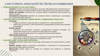 CASO CLÍNICO: APLICACIÓN DE TÉCNICAS COMBINADAS
• PRESENTACIÓN BREVE DE UN CASO CLÍNICO:
• Contexto: Paciente masculino de 28 años, acude por dificultades para concentrarse en el
trabajo y episodios de ansiedad. Refiera sentirse “bloqueado” y evita situaciones sociales.
• Motivo de consulta: Incremento en el estrés laboral y aislamiento social durante los
últimos 3 meses.
• Antecedentes relevantes: Episodios de ansiedad desde la adolescencia, exacerbados
por cambios laborales recientes.
• USO SIMULTÁNEO DE ENTREVISTA, EXAMEN MENTAL Y OBSERVACIÓN CONDUCTUAL:
• Entrevista:
• Preguntas abiertas: “¿Qué crees que ha cambiado en tu rutina últimamente?”
• Exploración emocional: “¿Cómo describirías tus pensamientos durante estos episodios
de ansiedad?”
• Examen mental:
• Evaluación de orientación, memoria y pensamiento: Paciente orientado, con
pensamiento lógico, pero rumiaciones sobre fallas en el trabajo.
• Estado de ánimo congruente con su expresión facial de preocupación.
• Observación conductual:
• Movimientos repetitivos de las manos al hablar de situaciones laborales.
• Evita contacto visual al mencionar su aislamiento social.
• REFLEXIÓN SOBRE LOS HALLAZGOS OBTENIDOS:
• Entrevista: Identifica detonantes emocionales relacionados con el estrés laboral y miedos
sociales.
• Examen mental: Detecta rumiaciones persistentes y coherencia en el pensamiento,
descartando alteraciones más graves.
• Observación: Revela signos no verbales de ansiedad que fortalecen la hipótesis
diagnóstica.
 