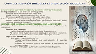 CÓMO LA EVALUACIÓN IMPACTA EN LA INTERVENCIÓN PSICOLÓGICA
•IMPORTANCIA DE UN DIAGNÓSTICO BIEN FUNDAMENTADO PARA EL TRATAMIENTO:
•Un diagnóstico basado en una evaluación completa permite:
•Identificar las necesidades específicas del paciente.
•Diseñar un plan de tratamiento personalizado y efectivo.
•Minimizar riesgos de intervenciones inadecuadas o poco útiles.
•Relación directa entre la precisión del diagnóstico y el éxito terapéutico:
•Ejemplo: Diferenciar entre ansiedad generalizada y trastorno de pánico para aplicar
estrategias terapéuticas adecuadas.
•EJEMPLO DE CÓMO LOS HALLAZGOS EN LA EVALUACIÓN GUÍAN LA INTERVENCIÓN:
•Caso clínico: Paciente con síntomas de ansiedad, baja autoestima y dificultades de
comunicación.
•Hallazgos de la evaluación:
•La entrevista revela pensamientos persistentes de autoexigencia.
•El examen mental muestra congruencia afectiva, pero rumiaciones persistentes.
•La observación indica evitación visual al hablar sobre logros personales.
•Impacto en la intervención:
•Diseño de un tratamiento centrado en:
•Terapia cognitivo-conductual para reestructuración de creencias
limitantes.
•Técnicas de exposición gradual para mejorar la comunicación en
contextos sociales.
•Monitoreo continuo para ajustar el plan según los avances del paciente.
 