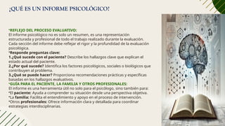 ¿QUÉ ES UN INFORME PSICOLÓGICO?
•REFLEJO DEL PROCESO EVALUATIVO:
El informe psicológico no es solo un resumen, es una representación
estructurada y profesional de todo el trabajo realizado durante la evaluación.
Cada sección del informe debe reflejar el rigor y la profundidad de la evaluación
psicológica.
•Responde preguntas clave:
1.¿Qué sucede con el paciente? Describe los hallazgos clave que explican el
estado actual del paciente.
2.¿Por qué sucede? Identifica los factores psicológicos, sociales o biológicos que
contribuyen al problema.
3.¿Qué se puede hacer? Proporciona recomendaciones prácticas y específicas
basadas en los hallazgos evaluativos.
•GUÍA PARA EL PACIENTE, LA FAMILIA Y OTROS PROFESIONALES:
El informe es una herramienta útil no solo para el psicólogo, sino también para:
•El paciente: Ayuda a comprender su situación desde una perspectiva objetiva.
•La familia: Facilita el entendimiento y apoyo en el proceso de intervención.
•Otros profesionales: Ofrece información clara y detallada para coordinar
estrategias interdisciplinarias.
 