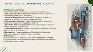 ESTRUCTURA DEL INFORME PSICOLÓGICO
•PARTES FUNDAMENTALES:
El informe psicológico se organiza en las siguientes secciones:
1.Datos generales del paciente: Información básica que identifica al
paciente y el contexto de la evaluación.
2.Motivo de evaluación: Razón específica por la cual se realiza la
evaluación, en relación con las necesidades del caso.
3.Antecedentes relevantes: Historia clínica, educativa o social que
proporciona un contexto integral del problema.
4.Resultados de la evaluación: Observaciones y hallazgos obtenidos
durante el proceso de evaluación.
5.Impresión diagnóstica: Diagnóstico preliminar o definitivo basado en
criterios clínicos reconocidos.
6.Conclusiones y recomendaciones: Síntesis de los hallazgos y
sugerencias prácticas para intervención o manejo.
•Indicaciones:
•Durante la sesión, abordaremos cada sección de manera práctica.
•Los participantes redactarán cada parte en tiempo real con base en la
información proporcionada.
 
