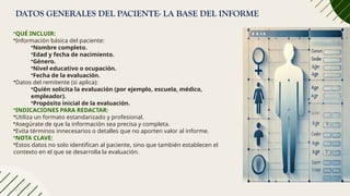 DATOS GENERALES DEL PACIENTE- LA BASE DEL INFORME
•QUÉ INCLUIR:
•Información básica del paciente:
•Nombre completo.
•Edad y fecha de nacimiento.
•Género.
•Nivel educativo o ocupación.
•Fecha de la evaluación.
•Datos del remitente (si aplica):
•Quién solicita la evaluación (por ejemplo, escuela, médico,
empleador).
•Propósito inicial de la evaluación.
•INDICACIONES PARA REDACTAR:
•Utiliza un formato estandarizado y profesional.
•Asegúrate de que la información sea precisa y completa.
•Evita términos innecesarios o detalles que no aporten valor al informe.
•NOTA CLAVE:
•Estos datos no solo identifican al paciente, sino que también establecen el
contexto en el que se desarrolla la evaluación.
 