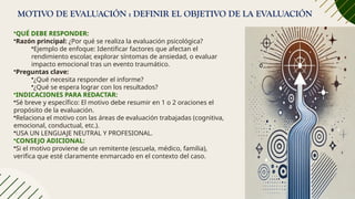 MOTIVO DE EVALUACIÓN : DEFINIR EL OBJETIVO DE LA EVALUACIÓN
•QUÉ DEBE RESPONDER:
•Razón principal: ¿Por qué se realiza la evaluación psicológica?
•Ejemplo de enfoque: Identificar factores que afectan el
rendimiento escolar, explorar síntomas de ansiedad, o evaluar
impacto emocional tras un evento traumático.
•Preguntas clave:
•¿Qué necesita responder el informe?
•¿Qué se espera lograr con los resultados?
•INDICACIONES PARA REDACTAR:
•Sé breve y específico: El motivo debe resumir en 1 o 2 oraciones el
propósito de la evaluación.
•Relaciona el motivo con las áreas de evaluación trabajadas (cognitiva,
emocional, conductual, etc.).
•USA UN LENGUAJE NEUTRAL Y PROFESIONAL.
•CONSEJO ADICIONAL:
•Si el motivo proviene de un remitente (escuela, médico, familia),
verifica que esté claramente enmarcado en el contexto del caso.
 