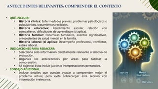 ANTECEDENTES RELEVANTES: COMPRENDER EL CONTEXTO
• QUÉ INCLUIR:
• Historia clínica: Enfermedades previas, problemas psicológicos o
psiquiátricos, tratamientos recibidos.
• Historia educativa: Rendimiento escolar, relación con
compañeros, dificultades de aprendizaje (si aplica).
• Historia familiar: Dinámicas familiares, eventos significativos,
antecedentes de salud mental en la familia.
• Historia laboral (si aplica): Desempeño profesional, conflictos,
estrés laboral.
• INDICACIONES PARA REDACTAR:
• Selecciona solo información directamente relevante al motivo de
evaluación.
• Organiza los antecedentes por áreas para facilitar la
comprensión.
• Sé objetivo: Evita incluir juicios o interpretaciones personales.
• CONSEJO ADICIONAL:
• Incluye detalles que puedan ayudar a comprender mejor el
problema actual, pero evita sobrecargar esta sección con
información irrelevante.
 