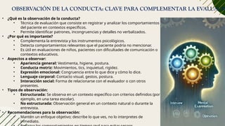 OBSERVACIÓN DE LA CONDUCTA: CLAVE PARA COMPLEMENTAR LA EVALUACIÓ
• ¿Qué es la observación de la conducta?
• Técnica de evaluación que consiste en registrar y analizar los comportamientos
del paciente en contextos específicos.
• Permite identificar patrones, incongruencias y detalles no verbalizados.
• ¿Por qué es importante?
• Complementa la entrevista y los instrumentos psicológicos.
• Detecta comportamientos relevantes que el paciente podría no mencionar.
• Es útil en evaluaciones de niños, pacientes con dificultades de comunicación o
contextos educativos.
• Aspectos a observar:
• Apariencia general: Vestimenta, higiene, postura.
• Conducta motriz: Movimientos, tics, inquietud, rigidez.
• Expresión emocional: Congruencia entre lo que dice y cómo lo dice.
• Lenguaje corporal: Contacto visual, gestos, postura.
• Interacción social: Forma de relacionarse con el evaluador o con otros
presentes.
• Tipos de observación:
• Estructurada: Se observa en un contexto específico con criterios definidos (por
ejemplo, en una tarea escolar).
• No estructurada: Observación general en un contexto natural o durante la
entrevista.
• Recomendaciones para la observación:
• Mantén un enfoque objetivo; describe lo que ves, no lo interpretes de
inmediato.
 
