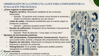 OBSERVACIÓN DE LA CONDUCTA: CLAVE PARA COMPLEMENTAR LA
EVALUACIÓN PSICOLÓGICA
• ¿Cómo registrar la observación?
• Registro narrativo: Descripción detallada de las conductas
observadas.
• Ejemplo: "El paciente evitó contacto visual durante la entrevista y
realizó movimientos repetitivos con las manos."
• Listas de cotejo: Indicadores predefinidos que se marcan según su
presencia o ausencia.
• Ejemplo: "¿Muestra inquietud motriz? Sí/No."
• Escalas de calificación: Evaluación de la intensidad o frecuencia de
los comportamientos.
• Ejemplo: "Nivel de atención: 1 (muy bajo) a 5 (muy alto)."
• Ejemplos de herramientas prácticas:
• ABC (Antecedente, Comportamiento, Consecuencia): Registra lo
que sucede antes, durante y después del comportamiento observado.
• Registro de intervalos: Observación en bloques de tiempo para medir
frecuencia o duración de conductas.
• Videograbación: Si es posible, registra para análisis posterior
(respetando la confidencialidad).
• Errores comunes:
• Interpretar la conducta sin suficiente evidencia.
 
