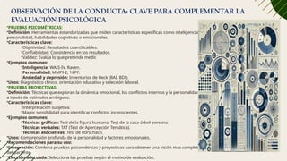 OBSERVACIÓN DE LA CONDUCTA: CLAVE PARA COMPLEMENTAR LA
EVALUACIÓN PSICOLÓGICA
•PRUEBAS PSICOMÉTRICAS:
•Definición: Herramientas estandarizadas que miden características específicas como inteligencia,
personalidad, habilidades cognitivas o emocionales.
•Características clave:
•Objetividad: Resultados cuantificables.
•Confiabilidad: Consistencia en los resultados.
•Validez: Evalúa lo que pretende medir.
•Ejemplos comunes:
•Inteligencia: WAIS-IV, Raven.
•Personalidad: MMPI-2, 16PF.
•Ansiedad y depresión: Inventarios de Beck (BAI, BDI).
•Usos: Diagnóstico clínico, orientación educativa y selección laboral.
•PRUEBAS PROYECTIVAS:
•Definición: Técnicas que exploran la dinámica emocional, los conflictos internos y la personalidad
a través de estímulos ambiguos.
•Características clave:
•Interpretación subjetiva.
•Mayor sensibilidad para identificar conflictos inconscientes.
•Ejemplos comunes:
•Técnicas gráficas: Test de la figura humana, Test de la casa-árbol-persona.
•Técnicas verbales: TAT (Test de Apercepción Temática).
•Técnicas asociativas: Test de Rorschach.
•Usos: Comprensión profunda de la personalidad y factores emocionales.
•Recomendaciones para su uso:
•Integración: Combina pruebas psicométricas y proyectivas para obtener una visión más completa
del paciente.
•Elección adecuada: Selecciona las pruebas según el motivo de evaluación.
 