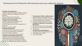 Instrumentos de Evaluación: Herramientas para una evaluación integral
•Pruebas de Inteligencia:
1.WAIS-IV (Wechsler Adult Intelligence Scale).
2.WISC-V (Wechsler Intelligence Scale for
Children).
3.Raven (Matrices Progresivas).
4.Bender Visual Motor Gestalt Test.
•Pruebas de Personalidad:
1.MMPI-2 (Inventario Multifásico de
Personalidad de Minnesota).
2.16PF (Cuestionario de Personalidad de 16
Factores).
3.Big Five Inventory (BFI).
•Pruebas Proyectivas:
1.Test de Rorschach (manchas de tinta).
2.TAT (Test de Apercepción Temática).
3.Test de la Figura Humana.
4.Test de la Casa-Árbol-Persona (HTP).
•Pruebas de Ansiedad y Depresión:
1.BDI (Inventario de Depresión de Beck).
2.BAI (Inventario de Ansiedad de Beck).
3.Escala de Ansiedad de Hamilton (HAM-A).
4.Escala de Depresión de Hamilton (HAM-D).
•.
• Pruebas para Niños y Adolescentes:
1. BASC-3 (Sistema de Evaluación del
Comportamiento de Niños y Adolescentes).
2. CBCL (Child Behavior Checklist).
3. Vineland Adaptive Behavior Scales.
• Pruebas de Atención y Funciones
Ejecutivas:
1. D2 (Test de Atención Concentrada).
2. Wisconsin Card Sorting Test (WCST).
3. Stroop Test.
• Pruebas Neuropsicológicas:
1. Rey-Osterrieth Complex Figure Test.
2. Trail Making Test (TMT).
3. Torre de Londres
 