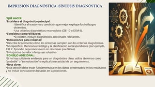 IMPRESIÓN DIAGNÓSTICA :SÍNTESIS DIAGNÓSTICA
•QUÉ HACER:
•Establece el diagnóstico principal:
•Identifica el trastorno o condición que mejor explique los hallazgos
obtenidos.
•Usa criterios diagnósticos reconocidos (CIE-10 o DSM-5).
•Considera comorbilidades:
•Si existen, incluye diagnósticos adicionales relevantes.
•Indicaciones para redactar:
•Describe brevemente cómo los síntomas cumplen con los criterios diagnósticos.
•Sé específico: Menciona el código y la clasificación correspondiente (por ejemplo,
F32.2: Episodio depresivo severo sin síntomas psicóticos).
•Evita juicios de valor o lenguaje subjetivo.
•CONSEJO ADICIONAL:
•Si no hay suficiente evidencia para un diagnóstico claro, utiliza términos como
"probable" o "en evaluación" y explica la necesidad de un seguimiento.
•Nota clave:
•Esta sección debe estar fundamentada en los datos presentados en los resultados
y no incluir conclusiones basadas en suposiciones.
 