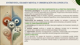 ENTREVISTA, EXAMEN MENTAL Y OBSERVACIÓN DE CONDUCTA
•INTERCONEXIÓN DE LOS TRES COMPONENTES EN LA PRÁCTICA PSICOLÓGICA:
•Entrevista psicológica: Es el punto de partida para explorar la historia clínica, el
contexto y los síntomas reportados por el paciente. Proporciona información directa y
verbal sobre sus experiencias y pensamientos.
•Examen mental: Evalúa el estado cognitivo, emocional y conductual del individuo
en tiempo real. Profundiza en aspectos específicos como el pensamiento, la memoria
y la percepción.
•Observación de conducta: Permite captar detalles no verbales y patrones de
comportamiento que complementan los datos de la entrevista y el examen mental.
•CÓMO SE COMPLEMENTAN ENTRE SÍ:
•La entrevista guía la selección de áreas clave para explorar en el examen mental y la
observación.
•El examen mental confirma o amplía los hallazgos iniciales de la entrevista,
aportando datos objetivos sobre el estado psicológico del paciente.
•La observación identifica incongruencias o patrones conductuales que enriquecen
el análisis, como tensiones corporales durante preguntas emocionales.
•EJEMPLO PRÁCTICO:
•En un paciente con quejas de insomnio y ansiedad, la entrevista puede revelar
factores de estrés, mientras que la observación detecta movimientos repetitivos que
sugieren intranquilidad y el examen mental evalúa su capacidad de concentración y
juicio.
 