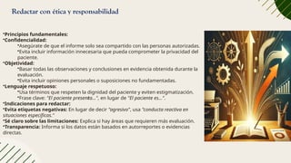 Redactar con ética y responsabilidad
•Principios fundamentales:
•Confidencialidad:
•Asegúrate de que el informe solo sea compartido con las personas autorizadas.
•Evita incluir información innecesaria que pueda comprometer la privacidad del
paciente.
•Objetividad:
•Basar todas las observaciones y conclusiones en evidencia obtenida durante la
evaluación.
•Evita incluir opiniones personales o suposiciones no fundamentadas.
•Lenguaje respetuoso:
•Usa términos que respeten la dignidad del paciente y eviten estigmatización.
•Frase clave: "El paciente presenta…", en lugar de "El paciente es…".
•Indicaciones para redactar:
•Evita etiquetas negativas: En lugar de decir "agresivo", usa "conducta reactiva en
situaciones específicas."
•Sé claro sobre las limitaciones: Explica si hay áreas que requieren más evaluación.
•Transparencia: Informa si los datos están basados en autorreportes o evidencias
directas.
 