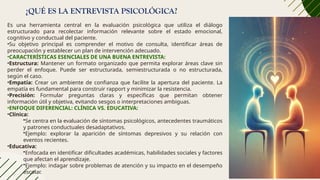 ¿QUÉ ES LA ENTREVISTA PSICOLÓGICA?
Es una herramienta central en la evaluación psicológica que utiliza el diálogo
estructurado para recolectar información relevante sobre el estado emocional,
cognitivo y conductual del paciente.
•Su objetivo principal es comprender el motivo de consulta, identificar áreas de
preocupación y establecer un plan de intervención adecuado.
•CARACTERÍSTICAS ESENCIALES DE UNA BUENA ENTREVISTA:
•Estructura: Mantener un formato organizado que permita explorar áreas clave sin
perder el enfoque. Puede ser estructurada, semiestructurada o no estructurada,
según el caso.
•Empatía: Crear un ambiente de confianza que facilite la apertura del paciente. La
empatía es fundamental para construir rapport y minimizar la resistencia.
•Precisión: Formular preguntas claras y específicas que permitan obtener
información útil y objetiva, evitando sesgos o interpretaciones ambiguas.
•ENFOQUE DIFERENCIAL: CLÍNICA VS. EDUCATIVA:
•Clínica:
•Se centra en la evaluación de síntomas psicológicos, antecedentes traumáticos
y patrones conductuales desadaptativos.
•Ejemplo: explorar la aparición de síntomas depresivos y su relación con
eventos recientes.
•Educativa:
•Enfocada en identificar dificultades académicas, habilidades sociales y factores
que afectan el aprendizaje.
•Ejemplo: indagar sobre problemas de atención y su impacto en el desempeño
escolar.
 