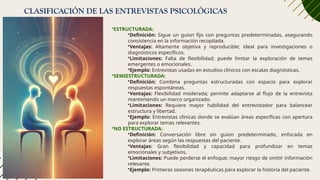 CLASIFICACIÓN DE LAS ENTREVISTAS PSICOLÓGICAS
•ESTRUCTURADA:
•Definición: Sigue un guion fijo con preguntas predeterminadas, asegurando
consistencia en la información recopilada.
•Ventajas: Altamente objetiva y reproducible; ideal para investigaciones o
diagnósticos específicos.
•Limitaciones: Falta de flexibilidad; puede limitar la exploración de temas
emergentes o emocionales.
•Ejemplo: Entrevistas usadas en estudios clínicos con escalas diagnósticas.
•SEMIESTRUCTURADA:
•Definición: Combina preguntas estructuradas con espacio para explorar
respuestas espontáneas.
•Ventajas: Flexibilidad moderada; permite adaptarse al flujo de la entrevista
manteniendo un marco organizado.
•Limitaciones: Requiere mayor habilidad del entrevistador para balancear
estructura y libertad.
•Ejemplo: Entrevistas clínicas donde se evalúan áreas específicas con apertura
para explorar temas relevantes.
•NO ESTRUCTURADA:
•Definición: Conversación libre sin guion predeterminado, enfocada en
explorar áreas según las respuestas del paciente.
•Ventajas: Gran flexibilidad y capacidad para profundizar en temas
emocionales y subjetivos.
•Limitaciones: Puede perderse el enfoque; mayor riesgo de omitir información
relevante.
•Ejemplo: Primeras sesiones terapéuticas para explorar la historia del paciente.
 