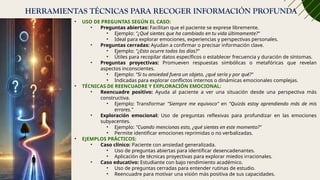 HERRAMIENTAS TÉCNICAS PARA RECOGER INFORMACIÓN PROFUNDA
• USO DE PREGUNTAS SEGÚN EL CASO:
• Preguntas abiertas: Facilitan que el paciente se exprese libremente.
• Ejemplo: "¿Qué sientes que ha cambiado en tu vida últimamente?"
• Ideal para explorar emociones, experiencias y perspectivas personales.
• Preguntas cerradas: Ayudan a confirmar o precisar información clave.
• Ejemplo: "¿Esto ocurre todos los días?"
• Útiles para recopilar datos específicos o establecer frecuencia y duración de síntomas.
• Preguntas proyectivas: Promueven respuestas simbólicas o metafóricas que revelan
aspectos inconscientes.
• Ejemplo: "Si tu ansiedad fuera un objeto, ¿qué sería y por qué?"
• Indicadas para explorar conflictos internos o dinámicas emocionales complejas.
• TÉCNICAS DE REENCUADRE Y EXPLORACIÓN EMOCIONAL:
• Reencuadre positivo: Ayuda al paciente a ver una situación desde una perspectiva más
constructiva.
• Ejemplo: Transformar "Siempre me equivoco" en "Quizás estoy aprendiendo más de mis
errores."
• Exploración emocional: Uso de preguntas reflexivas para profundizar en las emociones
subyacentes.
• Ejemplo: "Cuando mencionas esto, ¿qué sientes en este momento?"
• Permite identificar emociones reprimidas o no verbalizadas.
• EJEMPLOS PRÁCTICOS:
• Caso clínico: Paciente con ansiedad generalizada.
• Uso de preguntas abiertas para identificar desencadenantes.
• Aplicación de técnicas proyectivas para explorar miedos irracionales.
• Caso educativo: Estudiante con bajo rendimiento académico.
• Uso de preguntas cerradas para entender rutinas de estudio.
• Reencuadre para motivar una visión más positiva de sus capacidades.
 