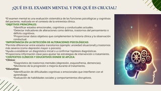 ¿QUÉ ES EL EXAMEN MENTAL Y POR QUÉ ES CRUCIAL?
•El examen mental es una evaluación sistemática de las funciones psicológicas y cognitivas
del paciente, realizada en el contexto de la entrevista clínica.
•OBJETIVOS PRINCIPALES:
•Identificar estados emocionales, cognitivos y conductuales actuales.
•Detectar indicadores de alteraciones como delirios, trastornos del pensamiento o
déficits cognitivos.
•Proporcionar datos objetivos que complementen la historia clínica y la observación
conductual.
•IMPORTANCIA EN LA DETECCIÓN DE ALTERACIONES PSICOLÓGICAS:
•Permite diferenciar entre estados transitorios (ejemplo: ansiedad situacional) y trastornos
más severos (como depresión mayor o psicosis).
•Ayuda a establecer un diagnóstico inicial o a confirmar hipótesis diagnósticas.
•Proporciona información clave para ajustar las estrategias de intervención o tratamiento.
•CONTEXTOS CLÍNICOS Y EDUCATIVOS DONDE SE APLICA:
•Clínico:
•Diagnóstico de trastornos mentales (depresión, esquizofrenia, demencias).
•Monitoreo de la progresión o mejoría durante el tratamiento.
•Educativo:
•Identificación de dificultades cognitivas o emocionales que interfieren con el
aprendizaje.
•Evaluación de habilidades sociales y comportamientos disruptivos.
 