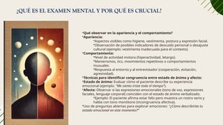 ¿QUÉ ES EL EXAMEN MENTAL Y POR QUÉ ES CRUCIAL?
•Qué observar en la apariencia y el comportamiento?
•Apariencia:
•Aspectos visibles como higiene, vestimenta, postura y expresión facial.
•Observación de posibles indicadores de descuido personal o desajuste
cultural (ejemplo: vestimenta inadecuada para el contexto).
•Comportamiento:
•Nivel de actividad motora (hiperactividad, letargo).
•Manierismos, tics, movimientos repetitivos o comportamientos
inusuales.
•Respuesta al entorno y al entrevistador (cooperación, evitación,
agresividad).
•Técnicas para identificar congruencia entre estado de ánimo y afecto:
•Estado de ánimo: Evaluar cómo el paciente describe su experiencia
emocional (ejemplo: “Me siento triste todo el tiempo”).
•Afecto: Observar si las expresiones emocionales (tono de voz, expresiones
faciales, lenguaje corporal) coinciden con el estado de ánimo verbalizado.
•Ejemplo: El paciente afirma estar feliz pero muestra un rostro serio y
habla con tono monótono (incongruencia afectiva).
•Uso de preguntas abiertas para explorar emociones: “¿Cómo describirías tu
estado emocional en este momento?”
 