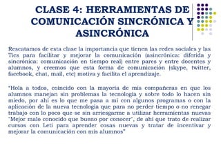 Rescatamos de esta clase la importancia que tienen las redes sociales y las 
Tics para facilitar y mejorar la comunicación (asincrónica: diferida y 
sincrónica: comunicación en tiempo real) entre pares y entre docentes y 
alumnos, y creemos que esta forma de comunicación (skype, twitter, 
facebook, chat, mail, etc) motiva y facilita el aprendizaje. 
“Hola a todos, coincido con la mayoría de mis compañeras en que los 
alumnos manejan sin problemas la tecnología y sobre todo lo hacen sin 
miedo, por ahí es lo que me pasa a mi con algunos programas o con la 
aplicación de la nueva tecnología que para no perder tiempo o no renegar 
trabajo con lo poco que se sin arriesgarme a utilizar herramientas nuevas 
"Mejor malo conocido que bueno por conocer", de ahí que trato de realizar 
cursos con Leti para aprender cosas nuevas y tratar de incentivar y 
mejorar la comunicación con mis alumnos” 
 