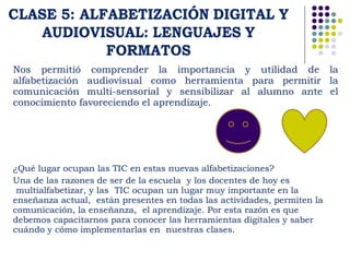 Nos permitió comprender la importancia y utilidad de la 
alfabetización audiovisual como herramienta para permitir la 
comunicación multi-sensorial y sensibilizar al alumno ante el 
conocimiento favoreciendo el aprendizaje. 
¿Qué lugar ocupan las TIC en estas nuevas alfabetizaciones? 
Una de las razones de ser de la escuela y los docentes de hoy es 
multialfabetizar, y las TIC ocupan un lugar muy importante en la 
enseñanza actual, están presentes en todas las actividades, permiten la 
comunicación, la enseñanza, el aprendizaje. Por esta razón es que 
debemos capacitarnos para conocer las herramientas digitales y saber 
cuándo y cómo implementarlas en nuestras clases. 
 