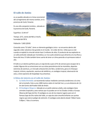 El valle de Antón:
es un pueblo ubicado en el área nororiental
del corregimiento del mismo nombre, en la
provincia de Coclé, Panamá.
Es una villa campestre turística , ubicada en
la provincia de Coclé, Panamá.
Superficie: 13.44 mi²
Tiempo: 22°C, viento del NO a 3 km/h,
humedad del 99 %
Población: 7,602 (2010)
Conocido como “El Valle”, tiene un elemento geológico único—se encuentra dentro del
segundo cráter volcánico más grande en el mundo. Un cráter de tres millas que se creó
cuando se explotó la cima del volcán hace 5 millones de años. El producto de esa explosión es
un valle profundo rodeado por montañas y un rico suelo volcánico que alimenta a la rica flora y
fauna del área. El Valle también tiene suerte de tener un clima parecido a la primavera todo el
año.
El Valle es un destino perfecto para un viaje de día o para el fin de semana para escapar de la
ciudad. Algunas de sus atracciones son sus vistas panorámicas de las montañas, deportes
extremos de aventura, un mercado artesanal de aire libre, senderismo, giras en el bosque
tropical, ciclismo, equitación, aventura de teleférico, un zoológico tropical, observación de
aves, y tiene opciones de hospedaje muy atractivas.
6 Sitios de interés en el valle de Antón:
1. La India Dormida: se recomienda realizar mediante caminata-senderismo a la cima
de la montaña. Está a unos 1000 metros sobre el nivel del mar, y a una distancia de 1,6
km del Centro del Pueblo Valle de Antón.
2. El Zoológico Níspero: Ubicado en un jardín extenso y bello, este zoológico tiene
animales tropicales y aves nativas que no puedes ver en los Estados Unidos o Europa.
Observa del Sapo de Oro: El zoológico es uno de los mejores lugares para ver el
famoso Sapo de Oro nativo del Valle, un sapo de color amarillo brillante con puntos
negros que está en peligro de extinción. El zoológico está abierto desde 7:00am hasta
5:00pm, 7 días a la semana.
 