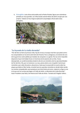 6. Petroglifos: Justo afuera del pueblo está la Piedra Pintada, figuras pre-colombinas
pintadas en rocas grandes. Los niños locales estarán felices de darle una gira por una
propina. Todavía no hay ninguna explicación arqueológica oficial sobre estos
petroglifos.
“La leyenda de La india dormida”
“Flor del Aire se llama la princesa india, hija de Urracá, el cacique más fiero que peleó contra
los conquistadores en las tierras del Istmo de Panamá. Para su desgracia, se enamoró de uno
de los guerreros rostro pálido que trataban de conquistar a su gente. Por ese amor imposible
despreció el que le brindaba Yaraví, el más bravo de los jóvenes de su tribu. Yaraví,
desesperado, se suicidó lanzándose desde lo alto de una montaña ante los ojos desorbitados
de Flor del Aire. Ella, por no traicionar a su raza, jamás volvió a ver al español. Caminó por
montañas y por valles llorando su desventura, hasta que la sorprendió la muerte sobre las
playas que bañan el Mar Caribe, mirando hacia las queridas montañas en donde había nacido.
Los montes compadecidos, para perpetuar esa triste historia de amor, copiaron su figura y esa
es la que ven los turistas que llegan a El Valle de Antón, La Montaña de la India Dormida”.
Autor Presbitero José Noto, De Historia de El Valle de Antón. Tomado de El Rugidor Vallero.
 