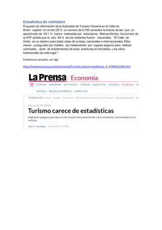 Estadística de visitantes
El puesto de información de la Autoridad de Turismo Panamá en el Valle de
Antón registró en el año 2013 un número de 9,795 consultas turísticas de las que un
aproximado de 52.1 % fueron realizadas por extranjeros. Marcos Muñoz, funcionario de
la ATP señala que el otro 48 % de los visitantes fueron nacionales. "El Valle de
Antón es un destino para todas clase de turistas, nacionales e internacionales. Ellos
vienen y preguntan por hoteles, por restaurantes por lugares seguros para realizar
caminatas, giras de avistamientos de aves, aventuras en bicicletas, y los sitios
tradicionales de este lugar."
Estadísticas actuales, ver liga:
http://impresa.prensa.com/economia/Turismo-carece-estadisticas_0_4748525198.html
 