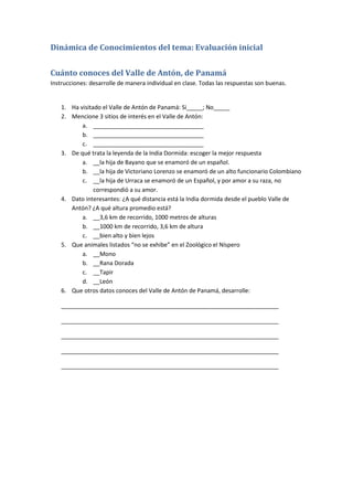 Dinámica de Conocimientos del tema: Evaluación inicial
Cuánto conoces del Valle de Antón, de Panamá
Instrucciones: desarrolle de manera individual en clase. Todas las respuestas son buenas.
1. Ha visitado el Valle de Antón de Panamá: Si_____; No_____
2. Mencione 3 sitios de interés en el Valle de Antón:
a. __________________________________
b. __________________________________
c. __________________________________
3. De qué trata la leyenda de la India Dormida: escoger la mejor respuesta
a. __la hija de Bayano que se enamoró de un español.
b. __la hija de Victoriano Lorenzo se enamoró de un alto funcionario Colombiano
c. __la hija de Urraca se enamoró de un Español, y por amor a su raza, no
correspondió a su amor.
4. Dato interesantes: ¿A qué distancia está la India dormida desde el pueblo Valle de
Antón? ¿A qué altura promedio está?
a. __3,6 km de recorrido, 1000 metros de alturas
b. __1000 km de recorrido, 3,6 km de altura
c. __bien alto y bien lejos
5. Que animales listados “no se exhibe” en el Zoológico el Níspero
a. __Mono
b. __Rana Dorada
c. __Tapir
d. __León
6. Que otros datos conoces del Valle de Antón de Panamá, desarrolle:
___________________________________________________________________
___________________________________________________________________
___________________________________________________________________
___________________________________________________________________
___________________________________________________________________
 