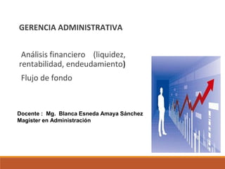 GERENCIA ADMINISTRATIVA 
Análisis financiero (liquidez, 
rentabilidad, endeudamiento) 
Flujo de fondo 
Docente : Mg. Blanca Esneda Amaya Sánchez 
Magister en Administración 
 