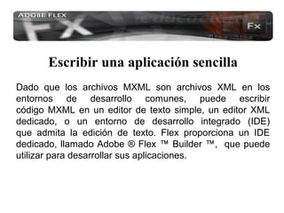 Escribir una aplicación sencilla
Dado que los archivos MXML son archivos XML en los
entornos de desarrollo comunes, puede escribir
código MXML en un editor de texto simple, un editor XML
dedicado, o un entorno de desarrollo integrado (IDE)
que admita la edición de texto. Flex proporciona un IDE
dedicado, llamado Adobe ® Flex ™ Builder ™, que puede
utilizar para desarrollar sus aplicaciones.
 