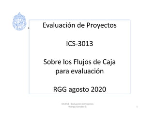 Evaluación de Proyectos
ICS-3013
Sobre los Flujos de Caja
para evaluación
RGG agosto 2020
ICS3013 – Evaluación de Proyectos
Rodrigo González G 1
 