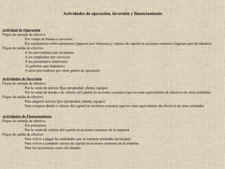 Actividades de operación, inversión y financiamiento   Actividad de Operación Flujos de entrada de efectivo Por ventas de bienes o servicios Por rendimiento sobre préstamos (ingresos por intereses) y valores de capital en acciones comunes (ingresos por dividendos) Flujos de salida de efectivo A los proveedores por inventario A los empleados por servicios A los prestatarios (intereses) Al gobierno por impuestos A otros proveedores por otros gastos de operación   Actividades de Inversión Flujos de entrada de efectivo Por la venta de activos fijos (propiedad, planta, equipo) Por la venta de deuda o de valores del capital en acciones comunes (que no sean equivalentes de efectivo) de otras entidades Flujos de salida de efectivo Para adquirir activos fijos (propiedad, planta, equipo) Para comprar deuda o valores del capital en acciones comunes (que no sean equivalentes de efectivo) de otras entidades   Actividades de Financiamiento Flujos de entrada de efectivo Por préstamos Por la venta de valores del capital en acciones comunes de la empresa Flujos de salida de efectivo Para volver a pagar las cantidades que se tomaran prestadas (principal) Para volver a comprar valores de capital en acciones comunes de la empresa Para los accionistas como dividendos 