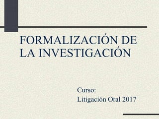 FORMALIZACIÓN DE
LA INVESTIGACIÓN
Curso:
Litigación Oral 2017
 
