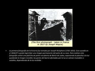 La primera fotografía de la historia fue tomada por Joseph-Nicéphore (1765-1833). Esto sucedió en el 1826/27 cuando logró fijar una imagen permanente del patio de su casa. Para realizar esta fotografía utilizó una plancha de peltre recubierto de Betún de Judea, exponiendo la plancha a la luz quedando la imagen invisible; las partes del barniz afectadas por la luz se volvían insolubles o solubles, dependiendo de la luz recibida. 