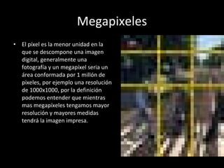 Megapixeles El píxel es la menor unidad en la que se descompone una imagen digital, generalmente una fotografía y un megapíxel seria un área conformada por 1 millón de pixeles, por ejemplo una resolución de 1000x1000, por la definición podemos entender que mientras mas megapíxeles tengamos mayor resolución y mayores medidas tendrá la imagen impresa. 