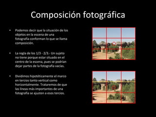 Composición fotográfica Podemos decir que la situación de los objetos en la escena de una fotografía conforman lo que se llama composición. La regla de los 1/3 - 2/3.- Un sujeto no tiene porque estar situado en el centro de la escena, pues se podrían dejar partes de la fotografía vacías.  Dividimos hipotéticamente el marco en tercios tanto vertical como horizontalmente. Trataremos de que las líneas más importantes de una fotografía se ajusten a esos tercios. 