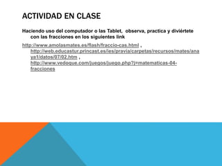 ACTIVIDAD EN CLASE
Haciendo uso del computador o las Tablet, observa, practica y diviértete
con las fracciones en los siguientes link
http://www.amolasmates.es/flash/fraccio-cas.html ,
http://web.educastur.princast.es/ies/pravia/carpetas/recursos/mates/ana
ya1/datos/07/02.htm ,
http://www.vedoque.com/juegos/juego.php?j=matematicas-04-
fracciones
 