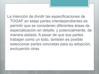 La intención de dividir las especificaciones de
TOGAF en estas partes interdependientes es
permitir que se consideren diferentes áreas de
especialización en detalle, y potencialmente, de
manera aislada. A pesar de que sus partes
trabajan como un todo, también es posible
seleccionar partes concretas para su adopción,
excluyendo otras
 