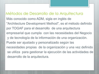 Métodos de Desarrollo de la Arquitectura
Más conocido como ADM, sigla en inglés de
"Architecture Development Method", es el método definido
por TOGAF para el desarrollo de una arquitectura
empresarial que cumpla con las necesidades del Negocio
y de tecnología de la información de una organización.
Puede ser ajustado y personalizado según las
necesidades propias de la organización y una vez definido
se utiliza para gestionar la ejecución de las actividades de
desarrollo de la arquitectura.
 