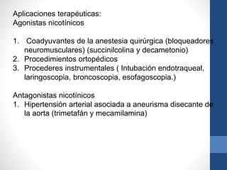 Aplicaciones terapéuticas:
Agonistas nicotínicos
1. Coadyuvantes de la anestesia quirúrgica (bloqueadores
neuromusculares) (succinilcolina y decametonio)
2. Procedimientos ortopédicos
3. Procederes instrumentales ( Intubación endotraqueal,
laringoscopia, broncoscopia, esofagoscopia.)
Antagonistas nicotínicos
1. Hipertensión arterial asociada a aneurisma disecante de
la aorta (trimetafán y mecamilamina)
 