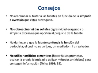 Consejos
• No reaccionar ni tratar a las fuentes en función de la simpatía
o aversión que éstas provoquen.
• No sobreactuar ni dar señales (agresividad exagerada o
simpatía excesiva) que aporten al prejuicio de la fuente.
• No dar lugar a que la fuente confunda la función del
periodista, el cual no es un juez, un mediador ni un salvador.
• No utilizar artificios o mentiras (hacer falsas promesas,
ocultar la propia identidad o utilizar métodos antiéticos) para
conseguir información (Tello: 1998; 55).
 