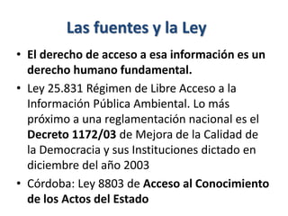 Las fuentes y la Ley
• El derecho de acceso a esa información es un
derecho humano fundamental.
• Ley 25.831 Régimen de Libre Acceso a la
Información Pública Ambiental. Lo más
próximo a una reglamentación nacional es el
Decreto 1172/03 de Mejora de la Calidad de
la Democracia y sus Instituciones dictado en
diciembre del año 2003
• Córdoba: Ley 8803 de Acceso al Conocimiento
de los Actos del Estado
 