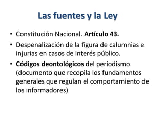 Las fuentes y la Ley
• Constitución Nacional. Artículo 43.
• Despenalización de la figura de calumnias e
injurias en casos de interés público.
• Códigos deontológicos del periodismo
(documento que recopila los fundamentos
generales que regulan el comportamiento de
los informadores)
 