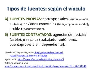 Tipos de fuentes: según el vínculo
A) FUENTES PROPIAS: corresponsales (residen en otras
ciudades), enviados especiales (trabajan para un medio),
archivo (documentación).
B) FUENTES CONTRATADAS: agencias de noticias
(cable), freelance (trabajador autónomo,
cuentapropista e independiente).
Mundiales, regionales, otras: http://www.telam.com.ar/ -
https://cablera.telam.com.ar/cables
Agencia Efe: http://www.efe.com/efe/noticias/america/2
Video canal encuentro:
http://www.encuentro.gov.ar/sitios/encuentro/programas/ver?rec_id=101349
 