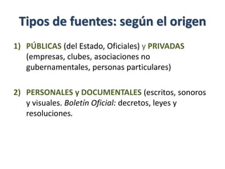 Tipos de fuentes: según el origen
1) PÚBLICAS (del Estado, Oficiales) y PRIVADAS
(empresas, clubes, asociaciones no
gubernamentales, personas particulares)
2) PERSONALES y DOCUMENTALES (escritos, sonoros
y visuales. Boletín Oficial: decretos, leyes y
resoluciones.
 